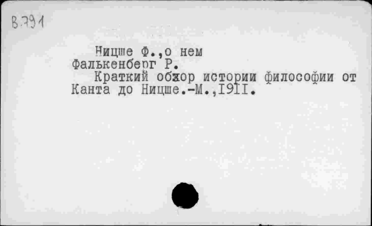 ﻿Ницше Ф.,о нем Фалькенбепг Р.
Краткий обхор истории философии от Канта до Ницше.-М.,1911.